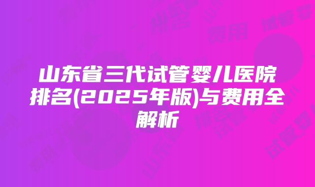 山东省三代试管婴儿医院排名(2025年版)与费用全解析