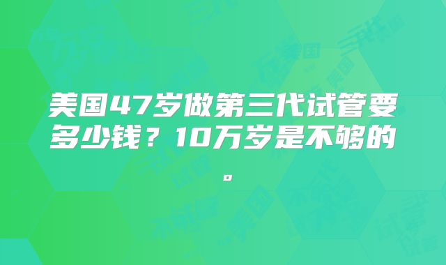 美国47岁做第三代试管要多少钱？10万岁是不够的。