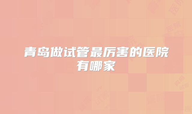 青岛做试管最厉害的医院有哪家