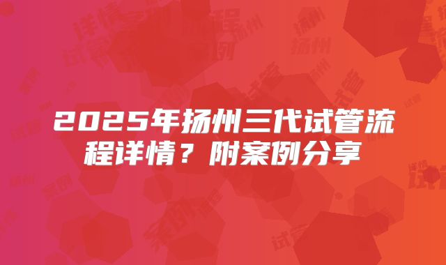 2025年扬州三代试管流程详情?附案例分享
