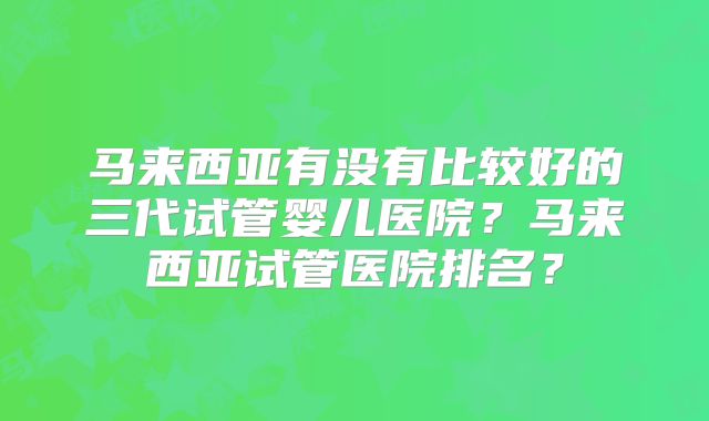 马来西亚有没有比较好的三代试管婴儿医院？马来西亚试管医院排名？