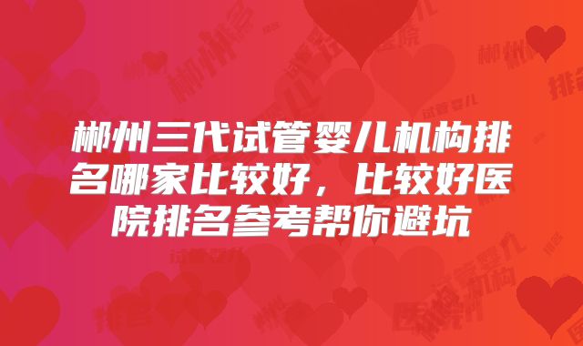 郴州三代试管婴儿机构排名哪家比较好，比较好医院排名参考帮你避坑
