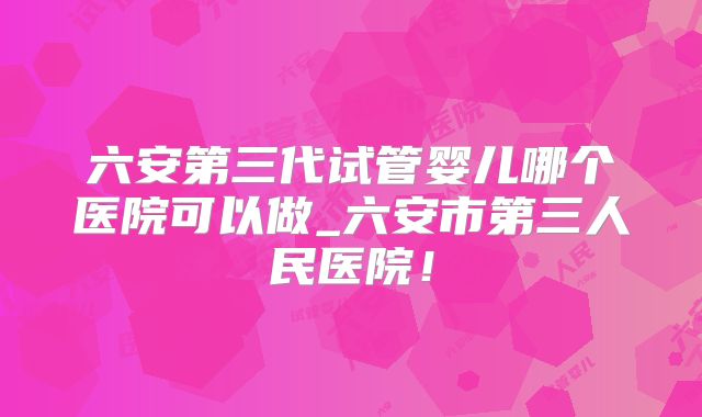 六安第三代试管婴儿哪个医院可以做_六安市第三人民医院！