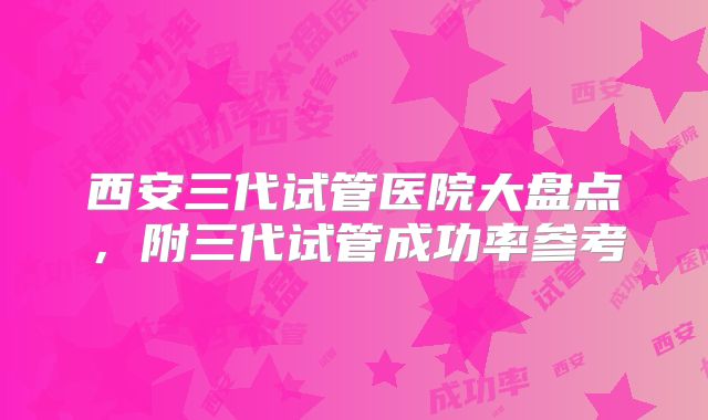 西安三代试管医院大盘点，附三代试管成功率参考