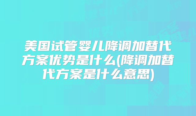 美国试管婴儿降调加替代方案优势是什么(降调加替代方案是什么意思)