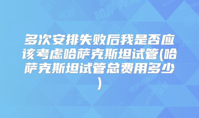 多次安排失败后我是否应该考虑哈萨克斯坦试管(哈萨克斯坦试管总费用多少)