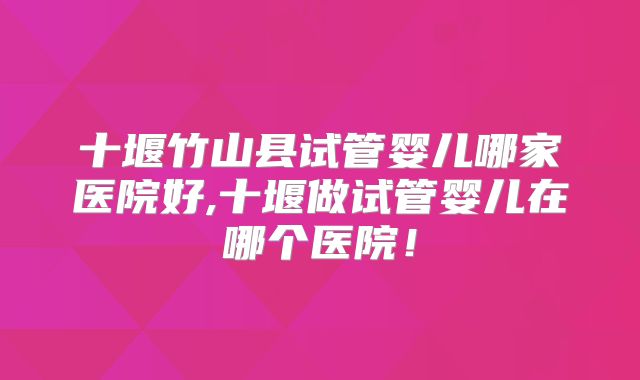 十堰竹山县试管婴儿哪家医院好,十堰做试管婴儿在哪个医院！