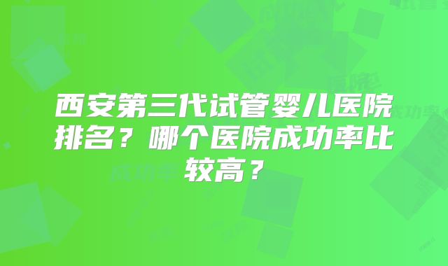 西安第三代试管婴儿医院排名？哪个医院成功率比较高？