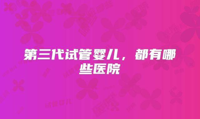 第三代试管婴儿,都有哪些医院