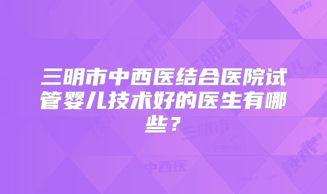 三明市中西医结合医院试管婴儿技术好的医生有哪些？