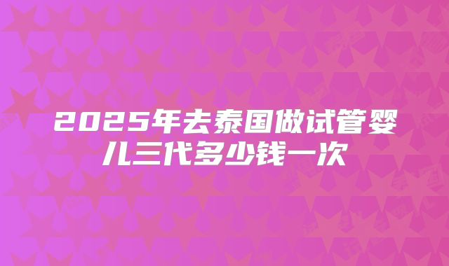 2025年去泰国做试管婴儿三代多少钱一次
