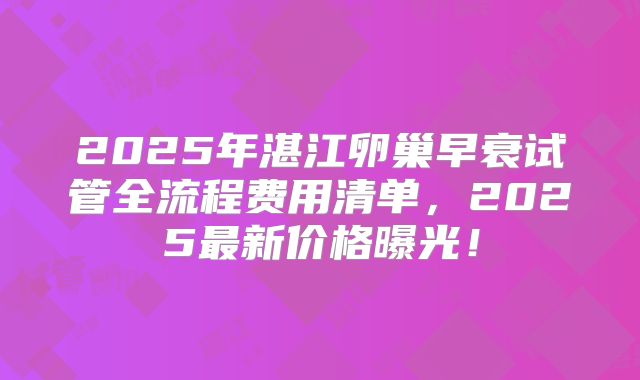 2025年湛江卵巢早衰试管全流程费用清单，2025最新价格曝光！