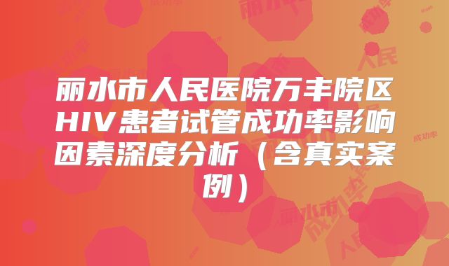丽水市人民医院万丰院区HIV患者试管成功率影响因素深度分析（含真实案例）