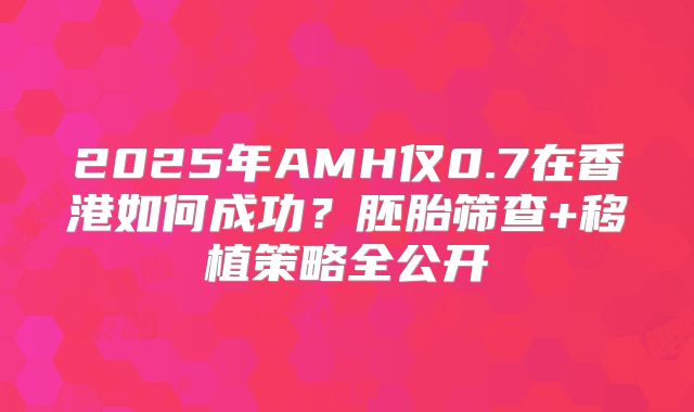 2025年AMH仅0.7在香港如何成功？胚胎筛查+移植策略全公开