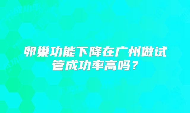 卵巢功能下降在广州做试管成功率高吗？