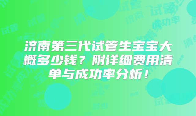 济南第三代试管生宝宝大概多少钱?附详细费用清单与成功率分析!