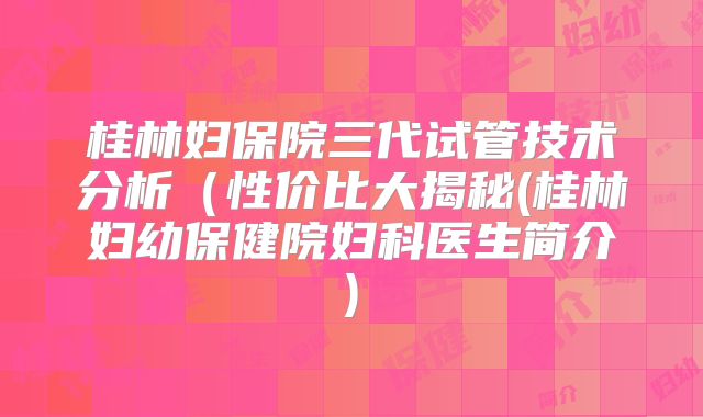 桂林妇保院三代试管技术分析（性价比大揭秘(桂林妇幼保健院妇科医生简介)