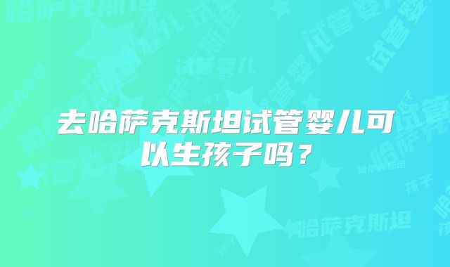 去哈萨克斯坦试管婴儿可以生孩子吗？