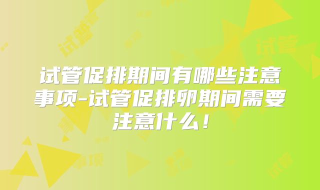 试管促排期间有哪些注意事项-试管促排卵期间需要注意什么!