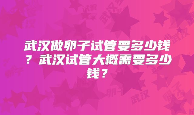 武汉做卵子试管要多少钱？武汉试管大概需要多少钱？
