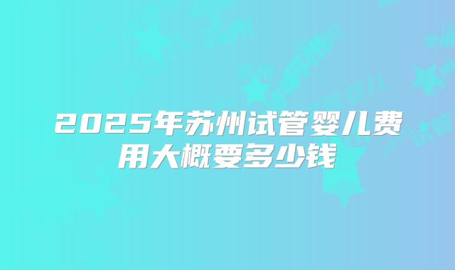 2025年苏州试管婴儿费用大概要多少钱