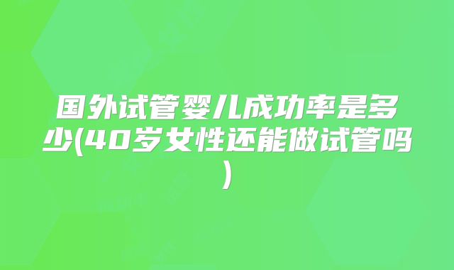 国外试管婴儿成功率是多少(40岁女性还能做试管吗)
