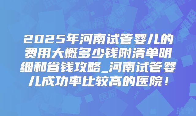 2025年河南试管婴儿的费用大概多少钱附清单明细和省钱攻略_河南试管婴儿成功率比较高的医院！