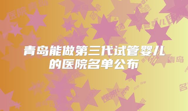 青岛能做第三代试管婴儿的医院名单公布