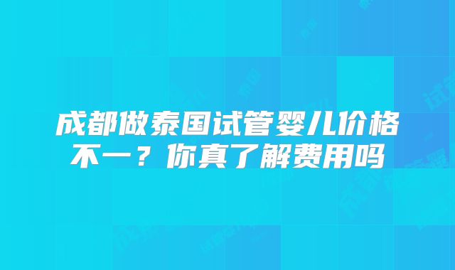 成都做泰国试管婴儿价格不一？你真了解费用吗