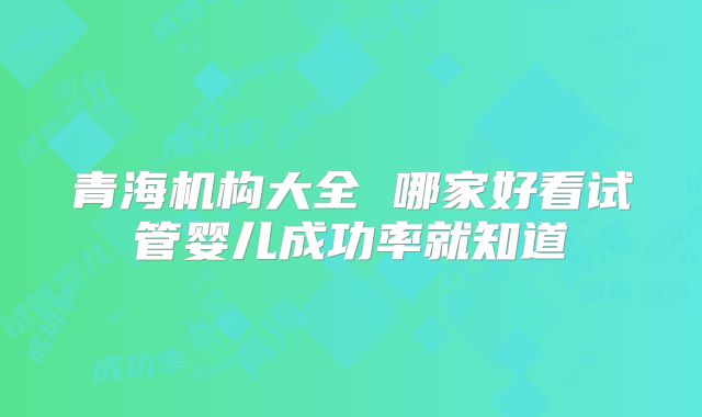 青海机构大全 哪家好看试管婴儿成功率就知道