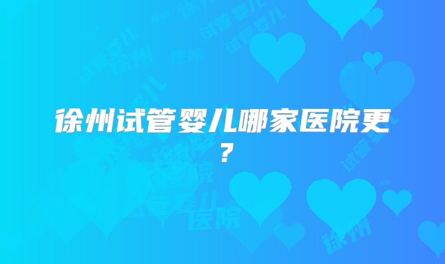 徐州试管婴儿哪家医院更?