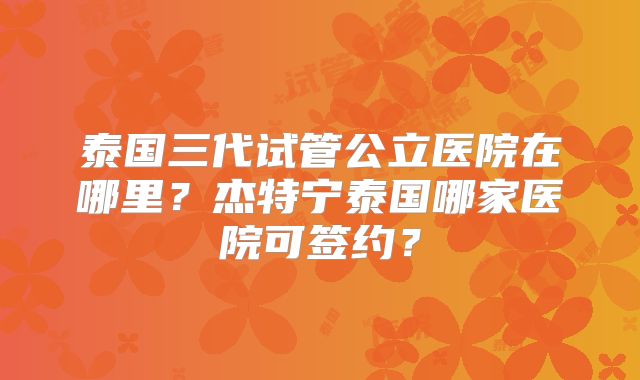 泰国三代试管公立医院在哪里？杰特宁泰国哪家医院可签约？
