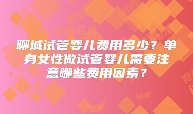 聊城试管婴儿费用多少？单身女性做试管婴儿需要注意哪些费用因素？