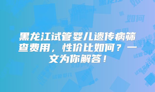 黑龙江试管婴儿遗传病筛查费用，性价比如何？一文为你解答！