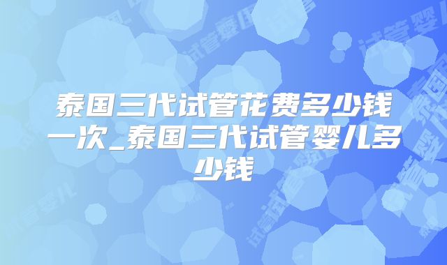 泰国三代试管花费多少钱一次_泰国三代试管婴儿多少钱