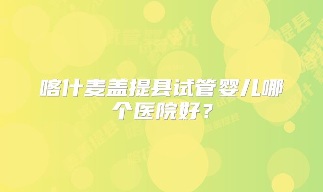 喀什麦盖提县试管婴儿哪个医院好？