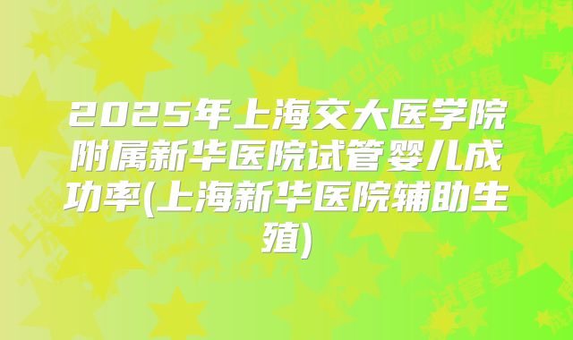 2025年上海交大医学院附属新华医院试管婴儿成功率(上海新华医院辅助生殖)