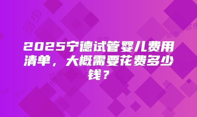 2025宁德试管婴儿费用清单,大概需要花费多少钱?