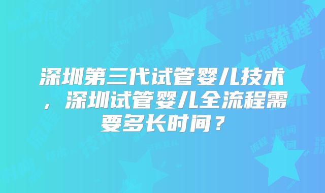 深圳第三代试管婴儿技术，深圳试管婴儿全流程需要多长时间？
