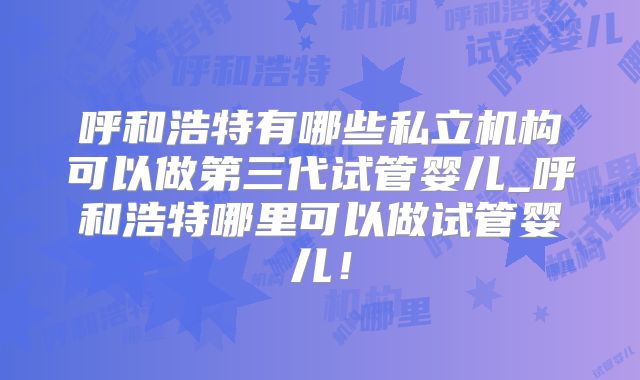 呼和浩特有哪些私立机构可以做第三代试管婴儿_呼和浩特哪里可以做试管婴儿！