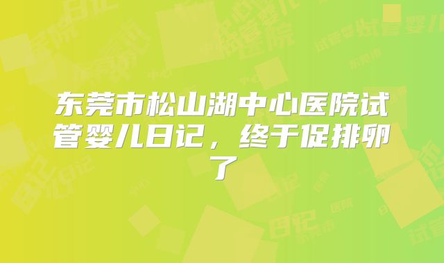东莞市松山湖中心医院试管婴儿日记，终于促排卵了