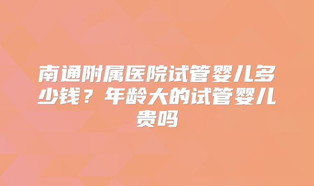 南通附属医院试管婴儿多少钱？年龄大的试管婴儿贵吗