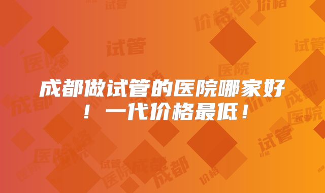 成都做试管的医院哪家好！一代价格最低！