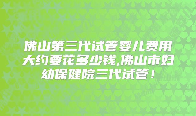 佛山第三代试管婴儿费用大约要花多少钱,佛山市妇幼保健院三代试管！