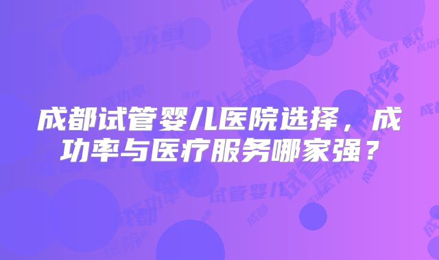 成都试管婴儿医院选择，成功率与医疗服务哪家强？