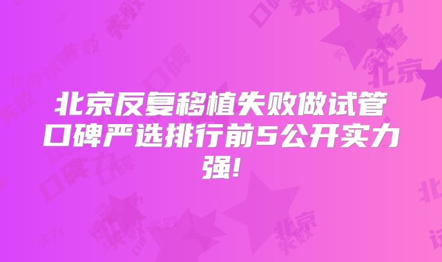 北京反复移植失败做试管口碑严选排行前5公开实力强!