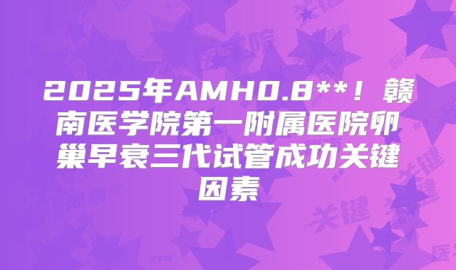 2025年AMH0.8**！赣南医学院第一附属医院卵巢早衰三代试管成功关键因素