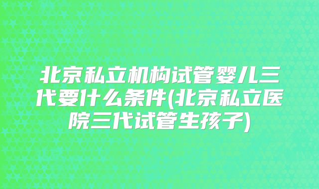 北京私立机构试管婴儿三代要什么条件(北京私立医院三代试管生孩子)