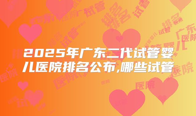 2025年广东二代试管婴儿医院排名公布,哪些试管