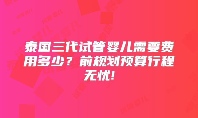 泰国三代试管婴儿需要费用多少?前规划预算行程无忧!